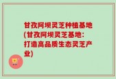 甘孜阿坝灵芝种植基地(甘孜阿坝灵芝基地：打造高品质生态灵芝产业)
