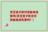灵芝孢子粉对肾脏有损害吗(灵芝孢子粉会对肾脏造成伤害吗？)