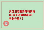 灵芝泡酒要弄碎吗有毒吗(灵芝泡酒需碾碎？有副作用？)