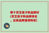 哪个灵芝孢子粉品牌好(灵芝孢子粉品牌排名，这些品牌值得购买)