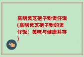 高明灵芝孢子粉煲仔饭(高明灵芝孢子粉的煲仔饭：美味与健康并存)
