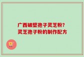 广西破壁孢子灵芝粉？灵芝孢子粉的制作配方