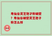 寿仙谷灵芝饱孑粉破壁？寿仙谷破壁灵芝孢子粉怎么样