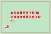 如何选灵芝孢子粉(如何选择优质灵芝孢子粉？)