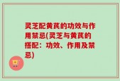 灵芝配黄芪的功效与作用禁忌(灵芝与黄芪的搭配：功效、作用及禁忌)