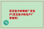 灵芝孢子粉哪些厂家生产(灵芝孢子粉生产厂家推荐)