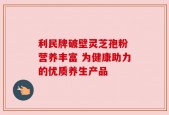 利民牌破壁灵芝孢粉 营养丰富 为健康助力的优质养生产品