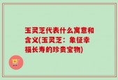 玉灵芝代表什么寓意和含义(玉灵芝：象征幸福长寿的珍贵宝物)