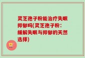 灵芝孢子粉能治疗失眠抑郁吗(灵芝孢子粉：缓解失眠与抑郁的天然选择)