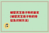 破壁灵芝孢子粉的鉴定(破壁灵芝孢子粉的特征及识别方法)