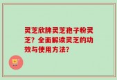 灵芝欣牌灵芝孢子粉灵芝？全面解读灵芝的功效与使用方法？