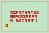 灵芝片放了好几年还能服用吗(灵芝片长期存放，是否仍可使用？)