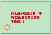 灵芝孢子粉是红曲一种吗(红曲里含有灵芝孢子粉吗？)