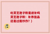 吃灵芝孢子粉是进补吗灵芝孢子粉：补养佳品还是过度炒作？)