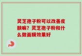 灵芝孢子粉可以改善皮肤嘛？灵芝孢子粉和什么做面膜效果好