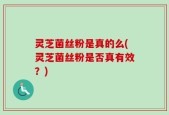 灵芝菌丝粉是真的么(灵芝菌丝粉是否真有效？)