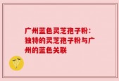 广州蓝色灵芝孢子粉：独特的灵芝孢子粉与广州的蓝色关联