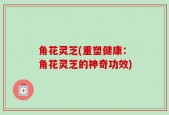 角花灵芝(重塑健康：角花灵芝的神奇功效)