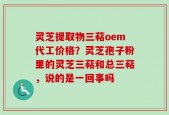 灵芝提取物三萜oem代工价格？灵芝孢子粉里的灵芝三萜和总三萜，说的是一回事吗