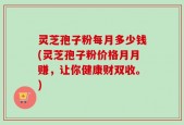 灵芝孢子粉每月多少钱(灵芝孢子粉价格月月赚，让你健康财双收。)