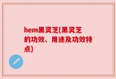 hem黑灵芝(黑灵芝的功效、用途及功效特点)