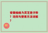 安徽柏维力灵芝孢子粉？功效与使用方法详解？