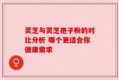 灵芝与灵芝孢子粉的对比分析 哪个更适合你健康需求
