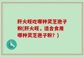 肝火旺吃哪种灵芝孢子粉(肝火旺，适合食用哪种灵芝孢子粉？)