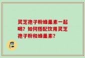 灵芝孢子粉蜂巢素一起喝？如何搭配饮用灵芝孢子粉和蜂巢素？