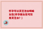 怀孕可以灵芝泡水喝嘛女性(怀孕期女性可饮用灵芝水？)