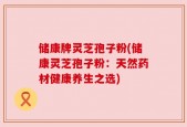 储康牌灵芝孢子粉(储康灵芝孢子粉：天然药材健康养生之选)