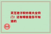 灵芝孢子粉妙用大全窍门！还有哪些是你不知道的
