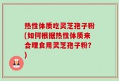 热性体质吃灵芝孢子粉(如何根据热性体质来合理食用灵芝孢子粉？)