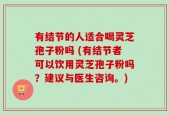 有结节的人适合喝灵芝孢子粉吗 (有结节者可以饮用灵芝孢子粉吗？建议与医生咨询。)