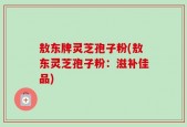 敖东牌灵芝孢子粉(敖东灵芝孢子粉：滋补佳品)