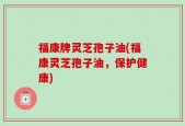 福康牌灵芝孢子油(福康灵芝孢子油，保护健康)