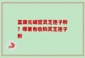 富康元破壁灵芝孢子粉？哪里有收购灵芝孢子粉