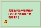 灵芝孢子油产地哪里好(灵芝孢子油最佳产地在哪里？)