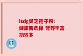 isdg灵芝孢子粉：健康新选择 营养丰富功效多
