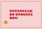 排骨灵芝煨汤怎么做(重排-营养美味的灵芝猪排汤)
