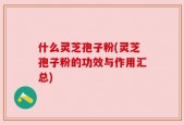什么灵芝孢子粉(灵芝孢子粉的功效与作用汇总)