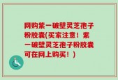 网购紫一破壁灵芝孢子粉胶囊(买家注意！紫一破壁灵芝孢子粉胶囊可在网上购买！)
