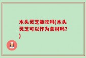 木头灵芝能吃吗(木头灵芝可以作为食材吗？)