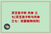 灵芝孢子粉 丹参 三七(灵芝孢子粉与丹参三七：双重植物功效)