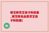 银芝牌灵芝孢子粉胶囊_银芝牌高品质灵芝孢子粉胶囊)