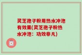 灵芝孢子粉用热水冲泡有效果(灵芝孢子粉热水冲泡：功效非凡)