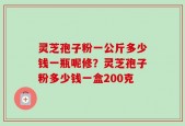 灵芝孢子粉一公斤多少钱一瓶呢修？灵芝孢子粉多少钱一盒200克