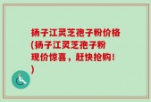 扬子江灵芝孢子粉价格(扬子江灵芝孢子粉 现价惊喜，赶快抢购！)