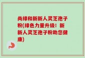 尚绿和新新人灵芝孢子粉(绿色力量升级！新新人灵芝孢子粉助您健康)
