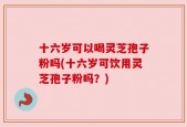 十六岁可以喝灵芝孢子粉吗(十六岁可饮用灵芝孢子粉吗？)